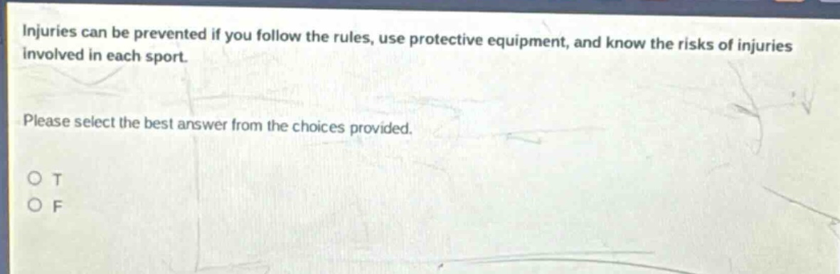 injuries can be prevented if you follow the rules, use protective equipment, and know the risks of injuries involved in each sport. please select the best answer from the choices provided. o t o f