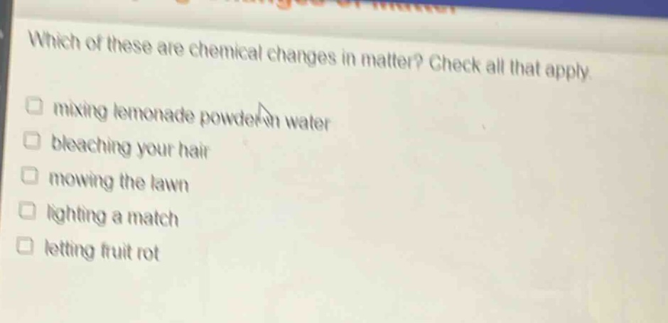 which of these are chemical changes in matter? check all that apply. mixing lemonade powder in water bleaching your hair mowing the lawn lighting a match letting fruit rot