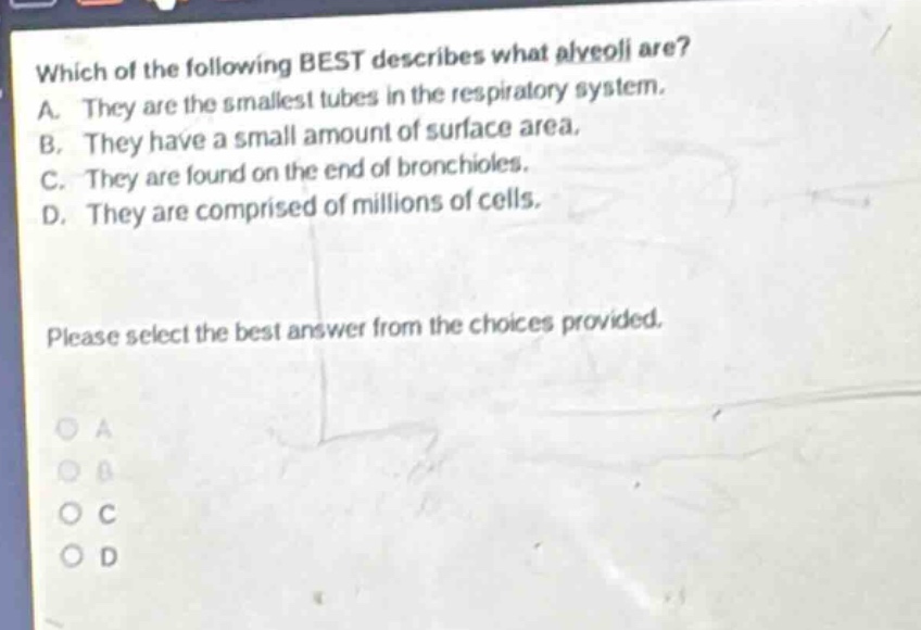 which of the following best describes what alveoli are? a. they are the smallest tubes in the respiratory system. b. they have a small amount of surface area. c. they are found on the end of bronchioles. d. they are comprised of millions of cells. please select the best answer from the choices provided.