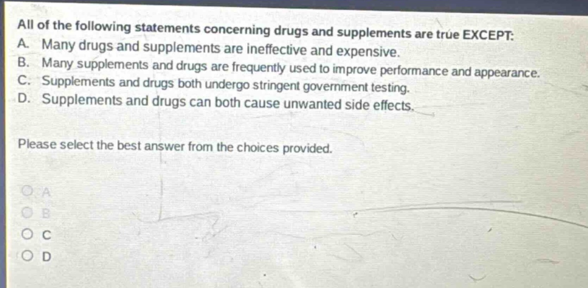 all of the following statements concerning drugs and supplements are true except: a. many drugs and supplements are ineffective and expensive. b. many supplements and drugs are frequently used to improve performance and appearance. c. supplements and drugs both undergo stringent government testing. d. supplements and drugs can both cause unwanted side effects. please select the best answer from the choices provided.