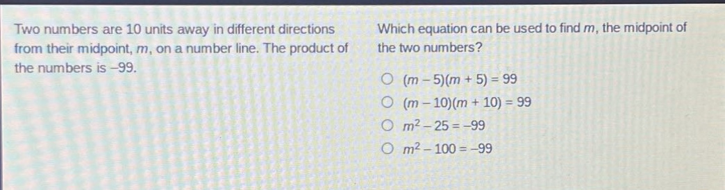 two numbers are 10 units away in different directions from their mid - point, m, on a number line. the product of the numbers is - 99. which equation can be used to find m, the mid - point of the two numbers? (m - 5)(m + 5)=99 (m - 10)(m + 10)=99 m² - 25=-99 m² - 100=-99