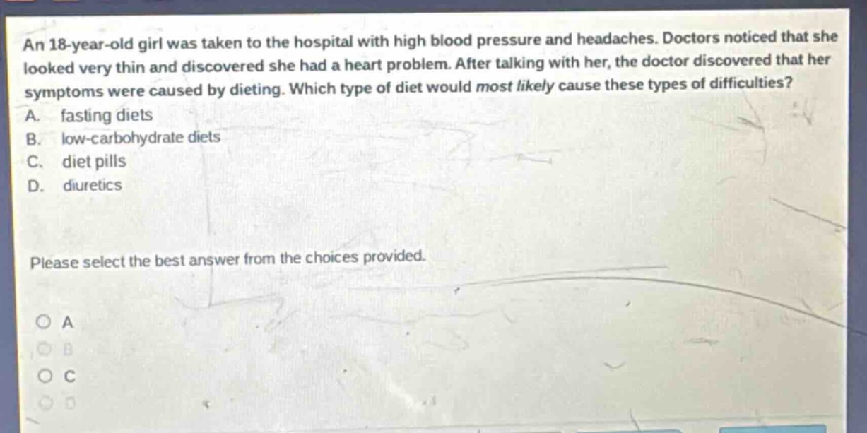 an 18 - year - old girl was taken to the hospital with high blood pressure and headaches. doctors noticed that she looked very thin and discovered she had a heart problem. after talking with her, the doctor discovered that her symptoms were caused by dieting. which type of diet would most likely cause these types of difficulties? a. fasting diets b. low - carbohydrate diets c. diet pills d. diuretics please select the best answer from the choices provided.