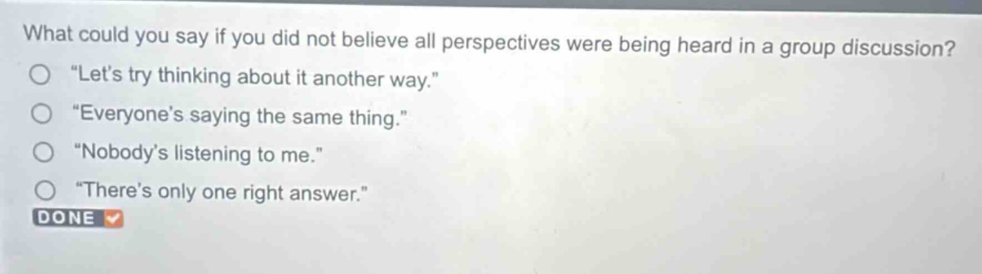 what could you say if you did not believe all perspectives were being heard in a group discussion? “let’s try thinking about it another way.” “everyone’s saying the same thing.” “nobody’s listening to me.” “there’s only one right answer.” done