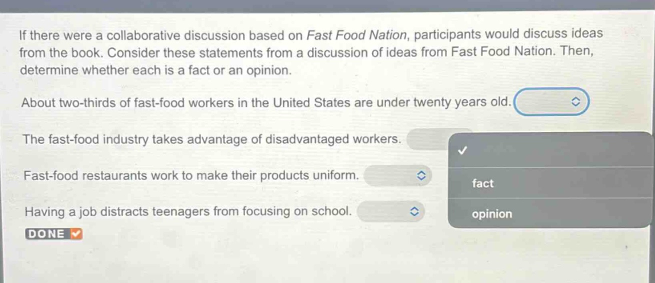 if there were a collaborative discussion based on fast food nation, participants would discuss ideas from the book. consider these statements from a discussion of ideas from fast food nation. then, determine whether each is a fact or an opinion. about two - thirds of fast - food workers in the united states are under twenty years old. the fast - food industry takes advantage of disadvantaged workers. fast - food restaurants work to make their products uniform. having a job distracts teenagers from focusing on school. done