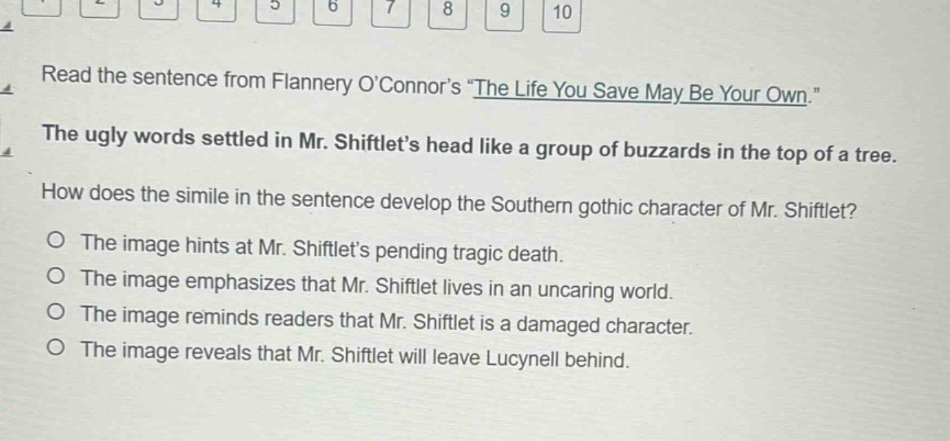 read the sentence from flannery oconnors \the life you save may be your own.\ the ugly words settled in mr. shiftlets head like a group of buzzards in the top of a tree. how does the simile in the sentence develop the southern gothic character of mr. shiftlet? the image hints at mr. shiftlets pending tragic death. the image emphasizes that mr. shiftlet lives in an uncaring world. the image reminds readers that mr. shiftlet is a damaged character. the image reveals that mr. shiftlet will leave lucynell behind.