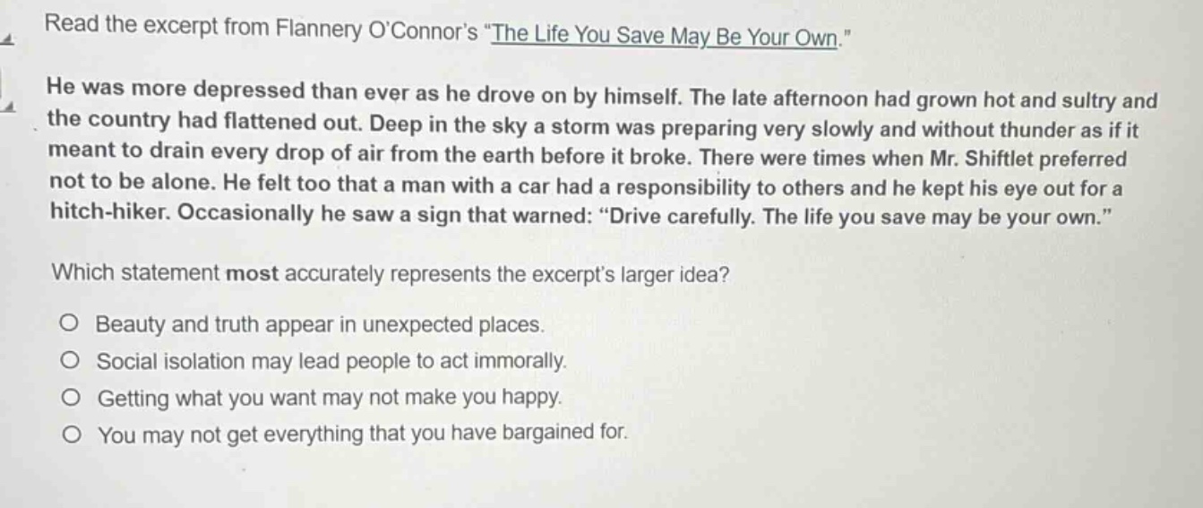 read the excerpt from flannery oconnors \the life you save may be your own.\ he was more depressed than ever as he drove on by himself. the late afternoon had grown hot and sultry and the country had flattened out. deep in the sky a storm was preparing very slowly and without thunder as if it meant to drain every drop of air from the earth before it broke. there were times when mr. shiftlet preferred not to be alone. he felt too that a man with a car had a responsibility to others and he kept his eye out for a hitch - hiker. occasionally he saw a sign that warned: \drive carefully. the life you save may be your own.\ which statement most accurately represents the excerpts larger idea? beauty and truth appear in unexpected places. social isolation may lead people to act immorally. getting what you want may not make you happy. you may not get everything that you have bargained for.