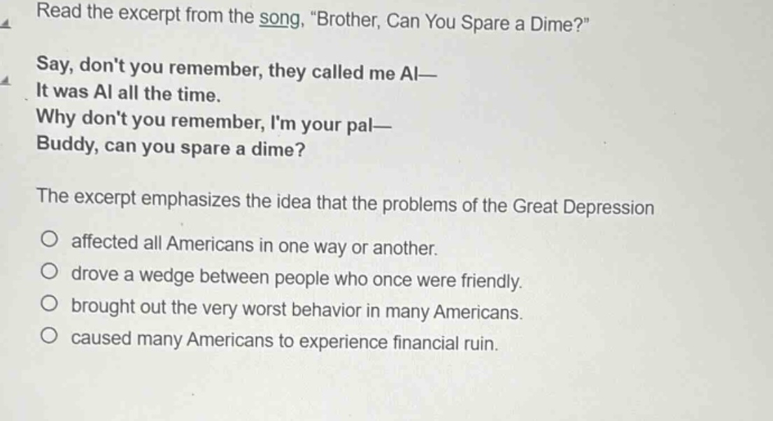 read the excerpt from the song, \brother, can you spare a dime?\ say, dont you remember, they called me al— it was al all the time. why dont you remember, im your pal— buddy, can you spare a dime? the excerpt emphasizes the idea that the problems of the great depression affected all americans in one way or another. drove a wedge between people who once were friendly. brought out the very worst behavior in many americans. caused many americans to experience financial ruin.