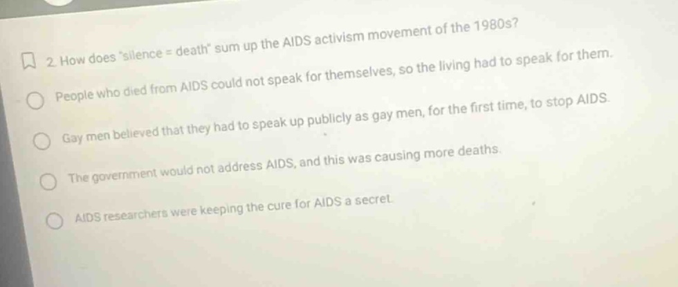 2 how does silence = death sum up the aids activism movement of the 1980s? people who died from aids could not speak for themselves, so the living had to speak for them. gay men believed that they had to speak up publicly as gay men, for the first time, to stop aids. the government would not address aids, and this was causing more deaths. aids researchers were keeping the cure for aids a secret.