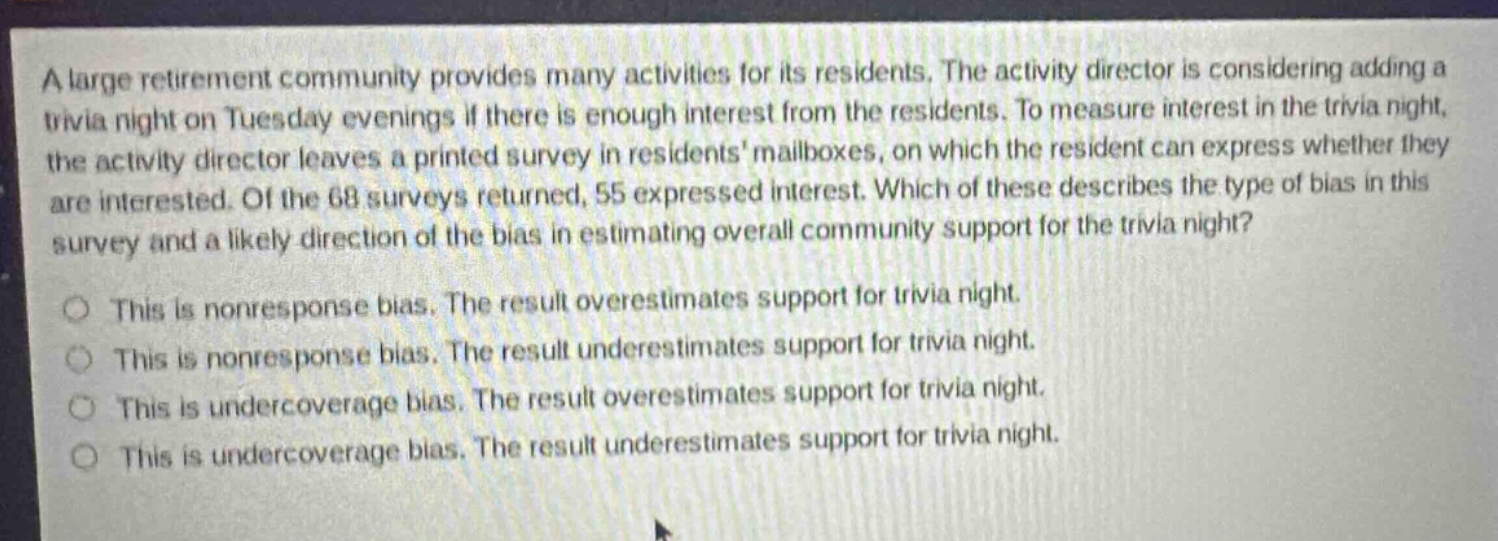 a large retirement community provides many activities for its residents. the activity director is considering adding a trivia night on tuesday evenings if there is enough interest from the residents. to measure interest in the trivia night, the activity director leaves a printed survey in residents mailboxes, on which the resident can express whether they are interested. of the 68 surveys returned, 55 expressed interest. which of these describes the type of bias in this survey and a likely direction of the bias in estimating overall community support for the trivia night? this is nonresponse bias. the result overestimates support for trivia night. this is nonresponse bias. the result underestimates support for trivia night. this is undercoverage bias. the result overestimates support for trivia night. this is undercoverage bias. the result underestimates support for trivia night.
