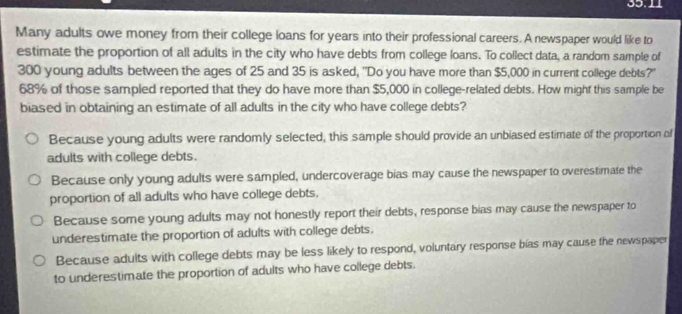 many adults owe money from their college loans for years into their professional careers. a newspaper would like to estimate the proportion of all adults in the city who have debts from college loans. to collect data, a random sample of 300 young adults between the ages of 25 and 35 is asked, do you have more than $5,000 in current college debts? 68% of those sampled reported that they do have more than $5,000 in college - related debts. how might this sample be biased in obtaining an estimate of all adults in the city who have college debts? because young adults were randomly selected, this sample should provide an unbiased estimate of the proportion of adults with college debts. because only young adults were sampled, undercoverage bias may cause the newspaper to overestimate the proportion of all adults who have college debts. because some young adults may not honestly report their debts, response bias may cause the newspaper to underestimate the proportion of adults with college debts. because adults with college debts may be less likely to respond, voluntary response bias may cause the newspaper to underestimate the proportion of adults who have college debts.
