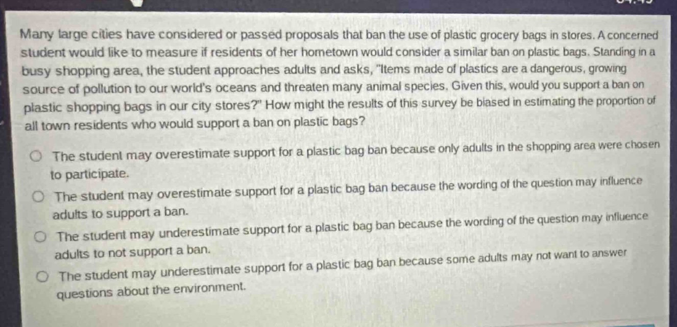 many large cities have considered or passed proposals that ban the use of plastic grocery bags in stores. a concerned student would like to measure if residents of her hometown would consider a similar ban on plastic bags. standing in a busy shopping area, the student approaches adults and asks, items made of plastics are a dangerous, growing source of pollution to our worlds oceans and threaten many animal species. given this, would you support a ban on plastic shopping bags in our city stores? how might the results of this survey be biased in estimating the proportion of all town residents who would support a ban on plastic bags? the student may overestimate support for a plastic bag ban because only adults in the shopping area were chosen to participate. the student may overestimate support for a plastic bag ban because the wording of the question may influence adults to support a ban. the student may underestimate support for a plastic bag ban because the wording of the question may influence adults to not support a ban. the student may underestimate support for a plastic bag ban because some adults may not want to answer questions about the environment.