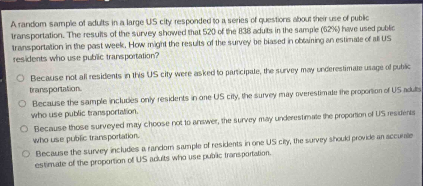 a random sample of adults in a large us city responded to a series of questions about their use of public transportation. the results of the survey showed that 520 of the 838 adults in the sample (62%) have used public transportation in the past week. how might the results of the survey be biased in obtaining an estimate of all us residents who use public transportation? because not all residents in this us city were asked to participate, the survey may underestimate usage of public transportation. because the sample includes only residents in one us city, the survey may overestimate the proportion of us adults who use public transportation. because those surveyed may choose not to answer, the survey may underestimate the proportion of us residents who use public transportation. because the survey includes a random sample of residents in one us city, the survey should provide an accurate estimate of the proportion of us adults who use public transportation.