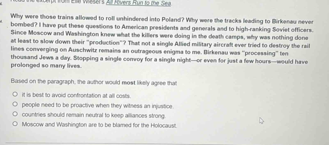 read the excerpt from elie wiesels all rivers run to the sea. why were those trains allowed to roll unhindered into poland? why were the tracks leading to birkenau never bombed? i have put these questions to american presidents and generals and to high - ranking soviet officers. since moscow and washington knew what the killers were doing in the death camps, why was nothing done at least to slow down their “production”? that not a single allied military aircraft ever tried to destroy the rail lines converging on auschwitz remains an outrageous enigma to me. birkenau was “processing” ten thousand jews a day. stopping a single convoy for a single night—or even for just a few hours—would have prolonged so many lives. based on the paragraph, the author would most likely agree that it is best to avoid confrontation at all costs. people need to be proactive when they witness an injustice. countries should remain neutral to keep alliances strong. moscow and washington are to be blamed for the holocaust.