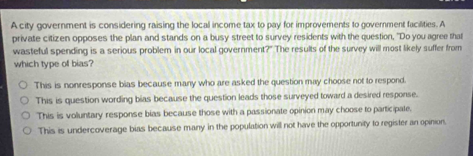 a city government is considering raising the local income tax to pay for improvements to government facilities. a private citizen opposes the plan and stands on a busy street to survey residents with the question, \do you agree that wasteful spending is a serious problem in our local government?\ the results of the survey will most likely suffer from which type of bias? this is nonresponse bias because many who are asked the question may choose not to respond. this is question wording bias because the question leads those surveyed toward a desired response. this is voluntary response bias because those with a passionate opinion may choose to participate. this is undercoverage bias because many in the population will not have the opportunity to register an opinion.