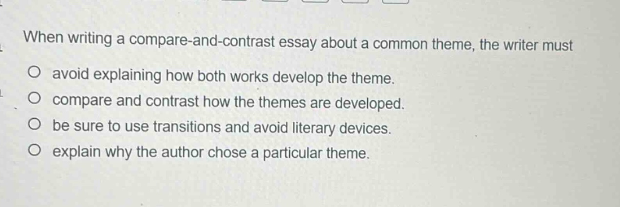 when writing a compare - and - contrast essay about a common theme, the writer must\no avoid explaining how both works develop the theme.\no compare and contrast how the themes are developed.\no be sure to use transitions and avoid literary devices.\no explain why the author chose a particular theme.