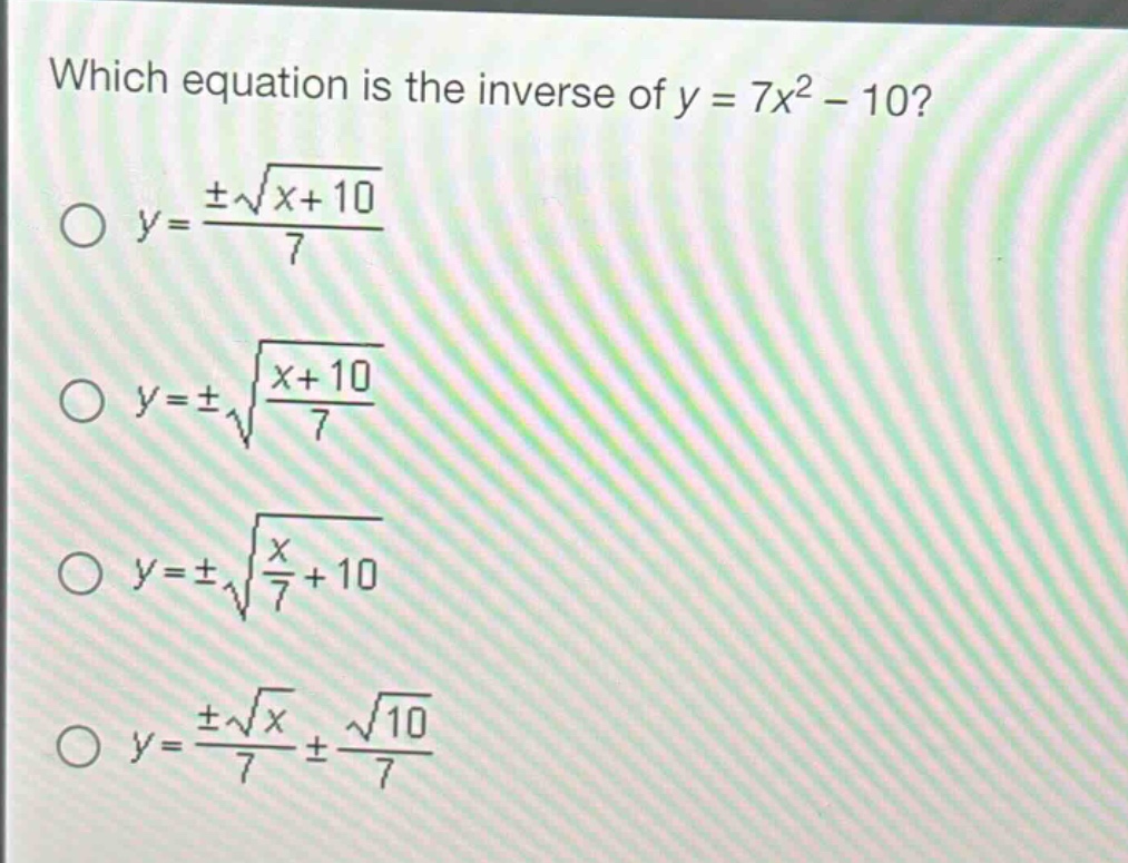 which equation is the inverse of y = 7x² - 10?\no y = ±√(x + 10)/7\no y = ±√((x + 10)/7)\no y = ±√(x/7 + 10)\no y = ±√x/7 ± √10/7