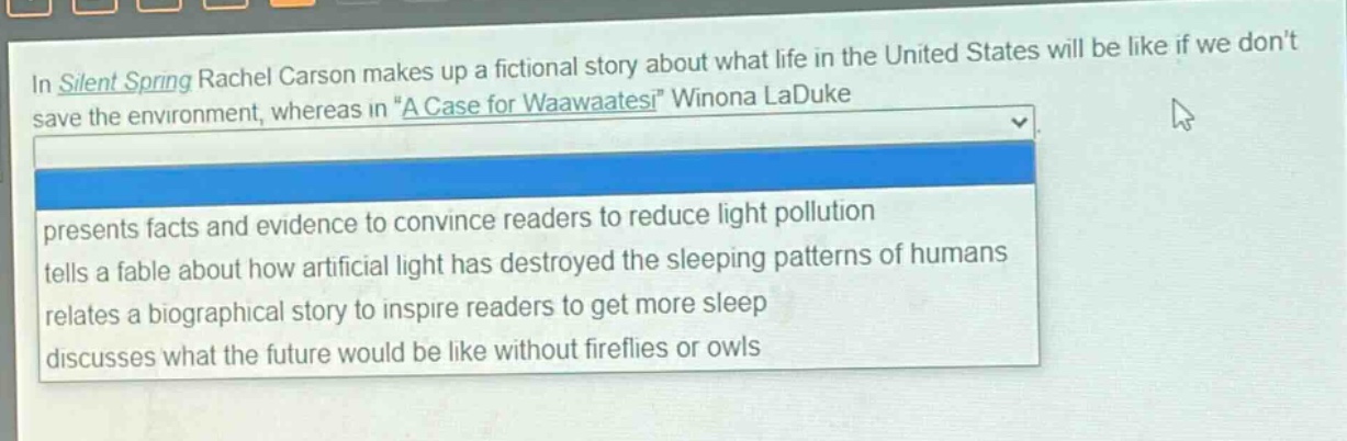 in silent spring rachel carson makes up a fictional story about what life in the united states will be like if we dont save the environment, whereas in “a case for waawaatesi” winona laduke presents facts and evidence to convince readers to reduce light pollution tells a fable about how artificial light has destroyed the sleeping patterns of humans relates a biographical story to inspire readers to get more sleep discusses what the future would be like without fireflies or owls