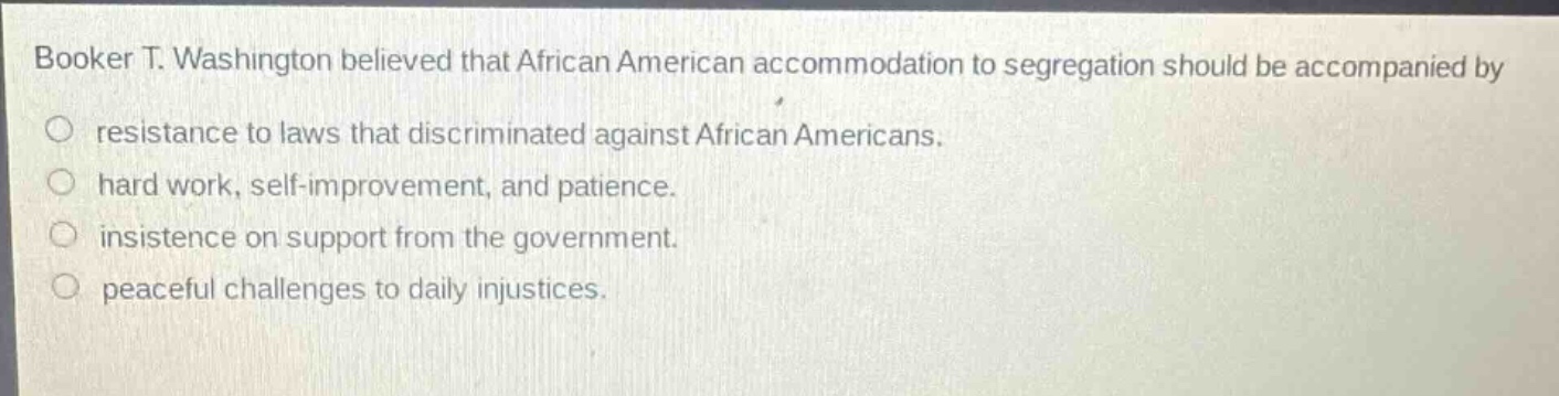 booker t. washington believed that african american accommodation to segregation should be accompanied by\nresistance to laws that discriminated against african americans.\nhard work, self - improvement, and patience.\ninsistence on support from the government.\npeaceful challenges to daily injustices.