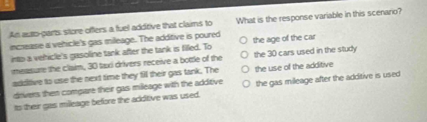 an auto - parts store offers a fuel additive that claims to increase a vehicles gas mileage. the additive is poured into a vehicles gasoline tank after the tank is filled. to measure the claim, 30 taxi drivers receive a bottle of the additive to use the next time they fill their gas tank. the drivers then compare their gas mileage with the additive to their gas mileage before the additive was used. what is the response variable in this scenario? the age of the car the 30 cars used in the study the use of the additive the gas mileage after the additive is used