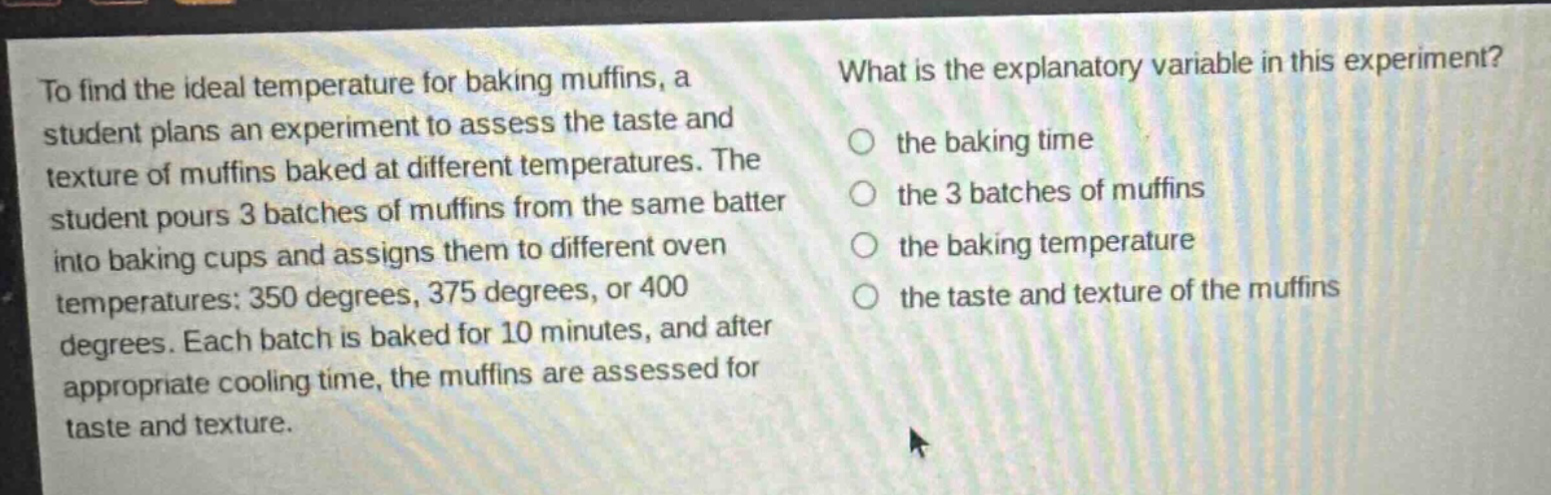 to find the ideal temperature for baking muffins, a student plans an experiment to assess the taste and texture of muffins baked at different temperatures. the student pours 3 batches of muffins from the same batter into baking cups and assigns them to different oven temperatures: 350 degrees, 375 degrees, or 400 degrees. each batch is baked for 10 minutes, and after appropriate cooling time, the muffins are assessed for taste and texture. what is the explanatory variable in this experiment? the baking time the 3 batches of muffins the baking temperature the taste and texture of the muffins
