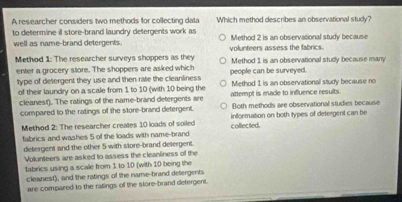 a researcher considers two methods for collecting data to determine if store - brand laundry detergents work as well as name - brand detergents. method 1: the researcher surveys shoppers as they enter a grocery store. the shoppers are asked which type of detergent they use and then rate the cleanliness of their laundry on a scale from 1 to 10 (with 10 being the cleanest). the ratings of the name - brand detergents are compared to the ratings of the store - brand detergent. method 2: the researcher creates 10 loads of soiled fabrics and washes 5 of the loads with name - brand detergent and the other 5 with store - brand detergent. volunteers are asked to assess the cleanliness of the fabrics using a scale from 1 to 10 (with 10 being the cleanest), and the ratings of the name - brand detergents are compared to the ratings of the store - brand detergent. which method describes an observational study? method 2 is an observational study because volunteers assess the fabrics. method 1 is an observational study because many people can be surveyed. method 1 is an observational study because no attempt is made to influence results. both methods are observational studies because information on both types of detergent can be collected.