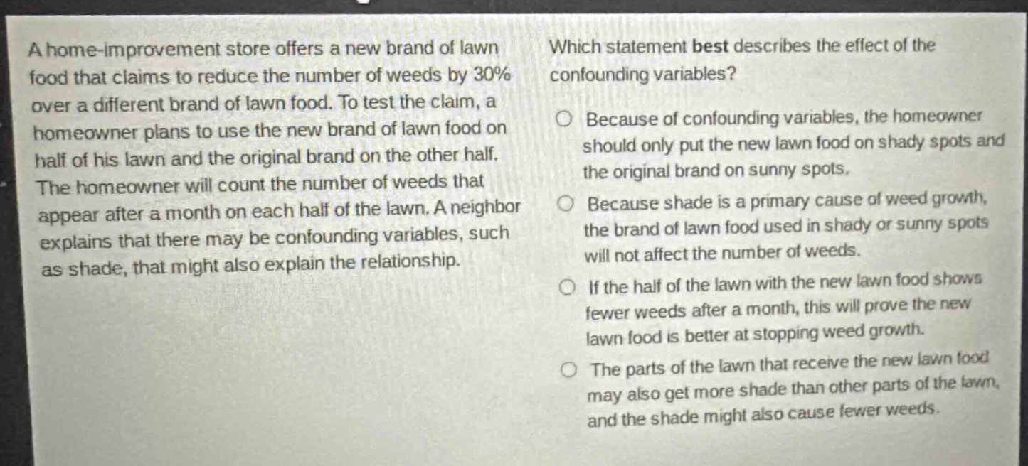 a home - improvement store offers a new brand of lawn food that claims to reduce the number of weeds by 30% over a different brand of lawn food. to test the claim, a homeowner plans to use the new brand of lawn food on half of his lawn and the original brand on the other half. the homeowner will count the number of weeds that appear after a month on each half of the lawn. a neighbor explains that there may be confounding variables, such as shade, that might also explain the relationship. which statement best describes the effect of the confounding variables? because of confounding variables, the homeowner should only put the new lawn food on shady spots and the original brand on sunny spots. because shade is a primary cause of weed growth, the brand of lawn food used in shady or sunny spots will not affect the number of weeds. if the half of the lawn with the new lawn food shows fewer weeds after a month, this will prove the new lawn food is better at stopping weed growth. the parts of the lawn that receive the new lawn food may also get more shade than other parts of the lawn, and the shade might also cause fewer weeds.