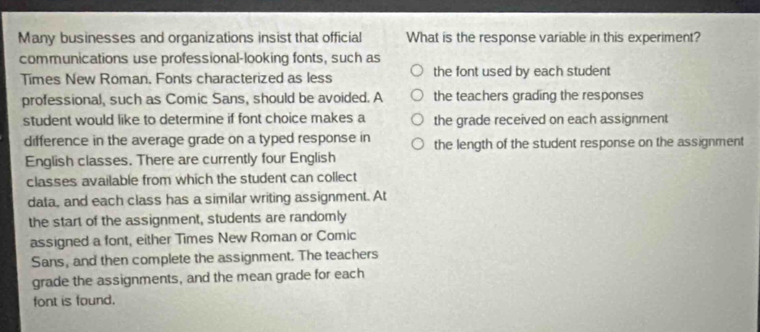 many businesses and organizations insist that official communications use professional - looking fonts, such as times new roman. fonts characterized as less professional, such as comic sans, should be avoided. a student would like to determine if font choice makes a difference in the average grade on a typed response in english classes. there are currently four english classes available from which the student can collect data, and each class has a similar writing assignment. at the start of the assignment, students are randomly assigned a font, either times new roman or comic sans, and then complete the assignment. the teachers grade the assignments, and the mean grade for each font is found. what is the response variable in this experiment? the font used by each student the teachers grading the responses the grade received on each assignment the length of the student response on the assignment