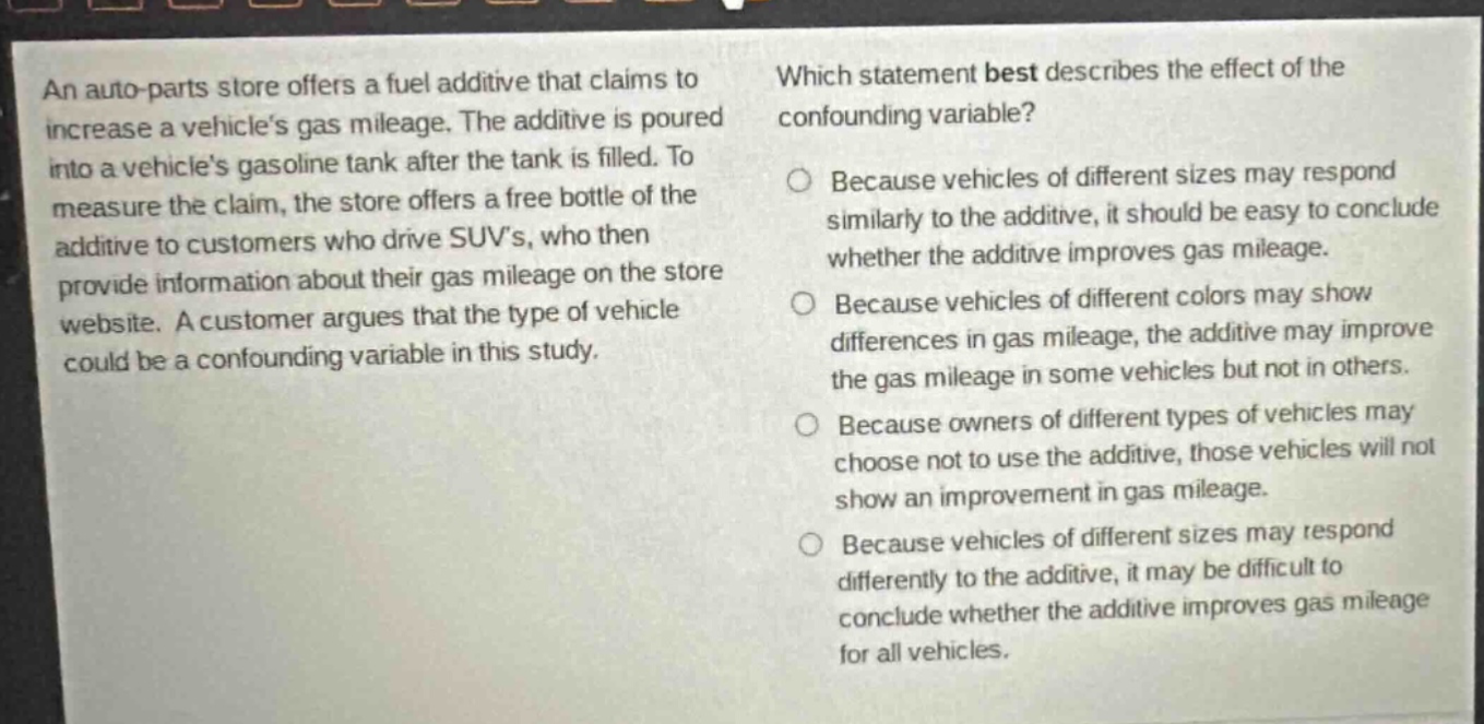 an auto - parts store offers a fuel additive that claims to increase a vehicles gas mileage. the additive is poured into a vehicles gasoline tank after the tank is filled. to measure the claim, the store offers a free bottle of the additive to customers who drive suvs, who then provide information about their gas mileage on the store website. a customer argues that the type of vehicle could be a confounding variable in this study. which statement best describes the effect of the confounding variable? because vehicles of different sizes may respond similarly to the additive, it should be easy to conclude whether the additive improves gas mileage. because vehicles of different colors may show differences in gas mileage, the additive may improve the gas mileage in some vehicles but not in others. because owners of different types of vehicles may choose not to use the additive, those vehicles will not show an improvement in gas mileage. because vehicles of different sizes may respond differently to the additive, it may be difficult to conclude whether the additive improves gas mileage for all vehicles.