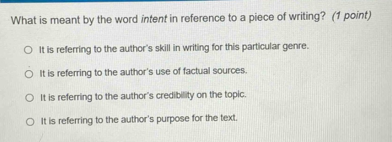what is meant by the word intent in reference to a piece of writing? (1 point) it is referring to the authors skill in writing for this particular genre. it is referring to the authors use of factual sources. it is referring to the authors credibility on the topic. it is referring to the authors purpose for the text.