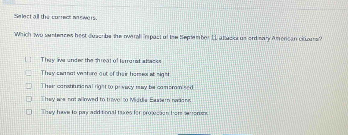 select all the correct answers. which two sentences best describe the overall impact of the september 11 attacks on ordinary american citizens? they live under the threat of terrorist attacks. they cannot venture out of their homes at night. their constitutional right to privacy may be compromised. they are not allowed to travel to middle eastern nations. they have to pay additional taxes for protection from terrorists.
