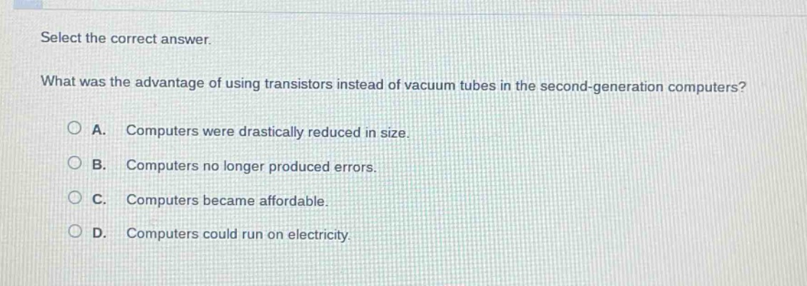 select the correct answer. what was the advantage of using transistors instead of vacuum tubes in the second - generation computers? a. computers were drastically reduced in size. b. computers no longer produced errors. c. computers became affordable. d. computers could run on electricity.