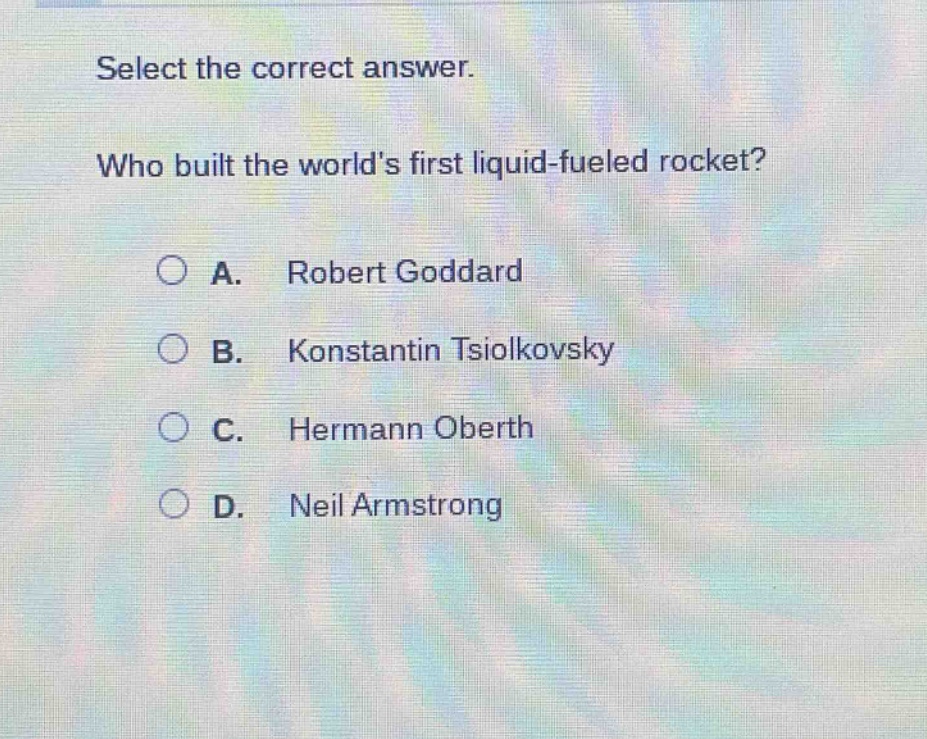 select the correct answer. who built the worlds first liquid - fueled rocket? a. robert goddard b. konstantin tsiolkovsky c. hermann oberth d. neil armstrong