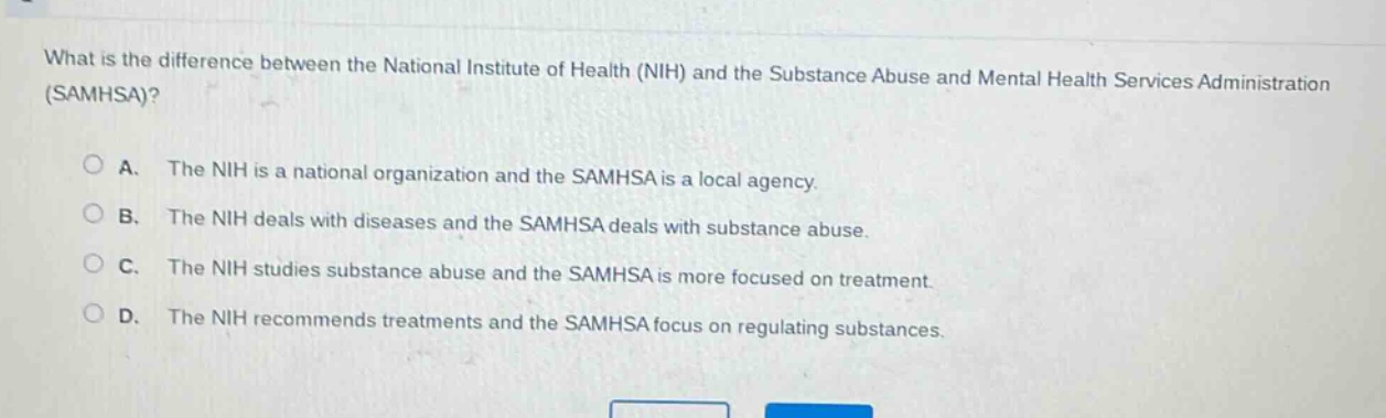 what is the difference between the national institute of health (nih) and the substance abuse and mental health services administration (samhsa)?\n\na. the nih is a national organization and the samhsa is a local agency.\nb. the nih deals with diseases and the samhsa deals with substance abuse.\nc. the nih studies substance abuse and the samhsa is more focused on treatment.\nd. the nih recommends treatments and the samhsa focus on regulating substances.