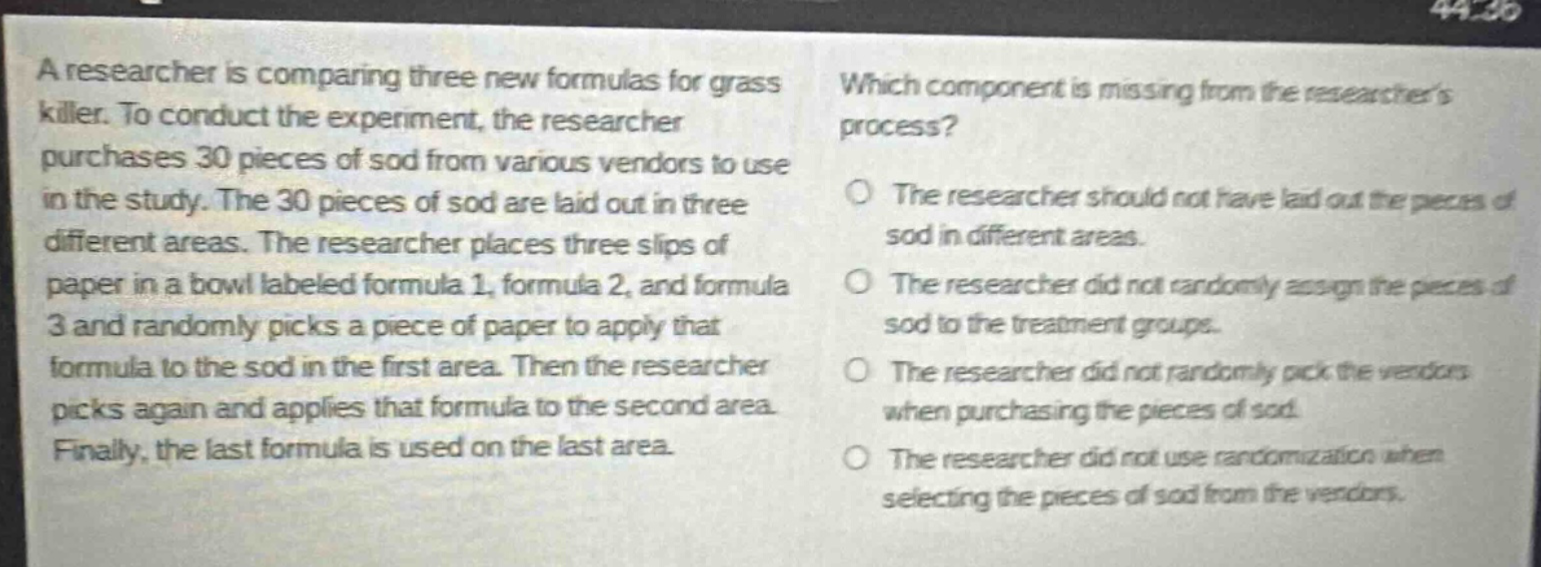 a researcher is comparing three new formulas for grass killer. to conduct the experiment, the researcher purchases 30 pieces of sod from various vendors to use in the study. the 30 pieces of sod are laid out in three different areas. the researcher places three slips of paper in a bowl labeled formula 1, formula 2, and formula 3 and randomly picks a piece of paper to apply that formula to the sod in the first area. then the researcher picks again and applies that formula to the second area. finally, the last formula is used on the last area. which component is missing from the researchers process? the researcher should not have laid out the pieces of sod in different areas. the researcher did not randomly assign the pieces of sod to the treatment groups. the researcher did not randomly pick the vendors when purchasing the pieces of sod. the researcher did not use randomization when selecting the pieces of sod from the vendors.