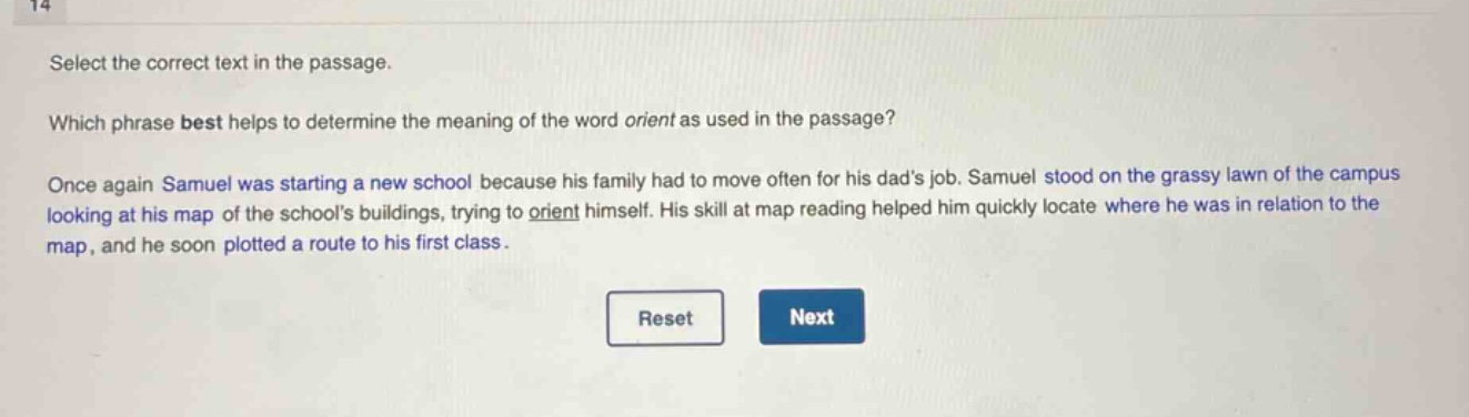 select the correct text in the passage. which phrase best helps to determine the meaning of the word orient as used in the passage? once again samuel was starting a new school because his family had to move often for his dads job. samuel stood on the grassy lawn of the campus looking at his map of the schools buildings, trying to orient himself. his skill at map reading helped him quickly locate where he was in relation to the map, and he soon plotted a route to his first class.