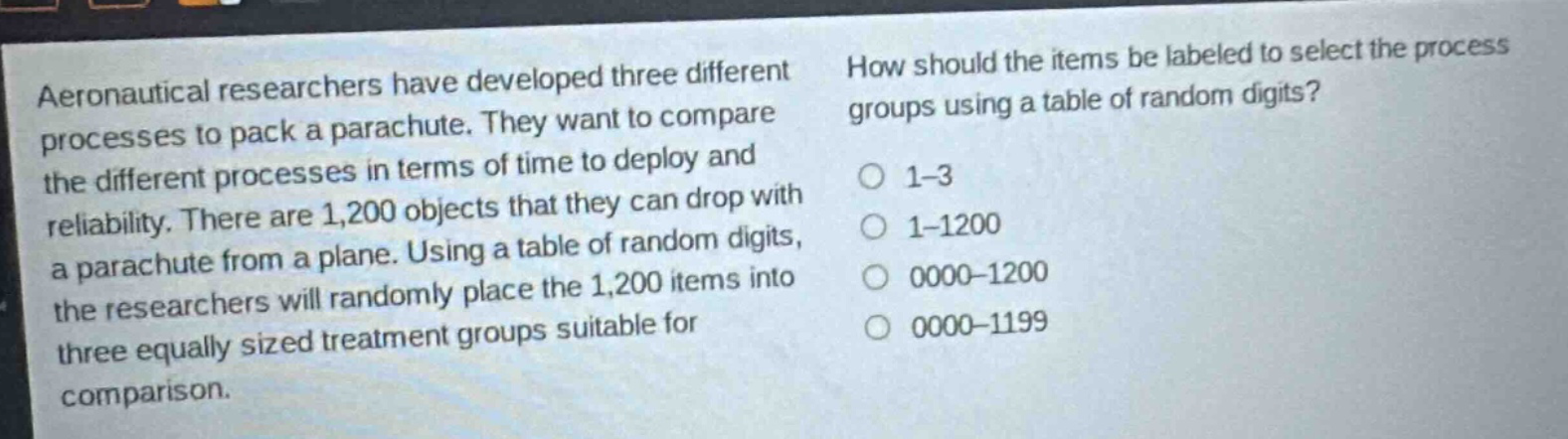 aeronautical researchers have developed three different processes to pack a parachute. they want to compare the different processes in terms of time to deploy and reliability. there are 1,200 objects that they can drop with a parachute from a plane. using a table of random digits, the researchers will randomly place the 1,200 items into three equally sized treatment groups suitable for comparison. how should the items be labeled to select the process groups using a table of random digits? 1 - 3 1 - 1200 0000 - 1200 0000 - 1199