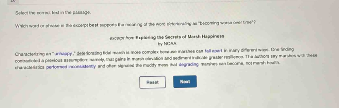 select the correct text in the passage. which word or phrase in the excerpt best supports the meaning of the word deteriorating as \becoming worse over time\? excerpt from exploring the secrets of marsh happiness by noaa characterizing an \unhappy,\ deteriorating tidal marsh is more complex because marshes can fall apart in many different ways. one finding contradicted a previous assumption: namely, that gains in marsh elevation and sediment indicate greater resilience. the authors say marshes with these characteristics performed inconsistently and often signaled the muddy mess that degrading marshes can become, not marsh health.