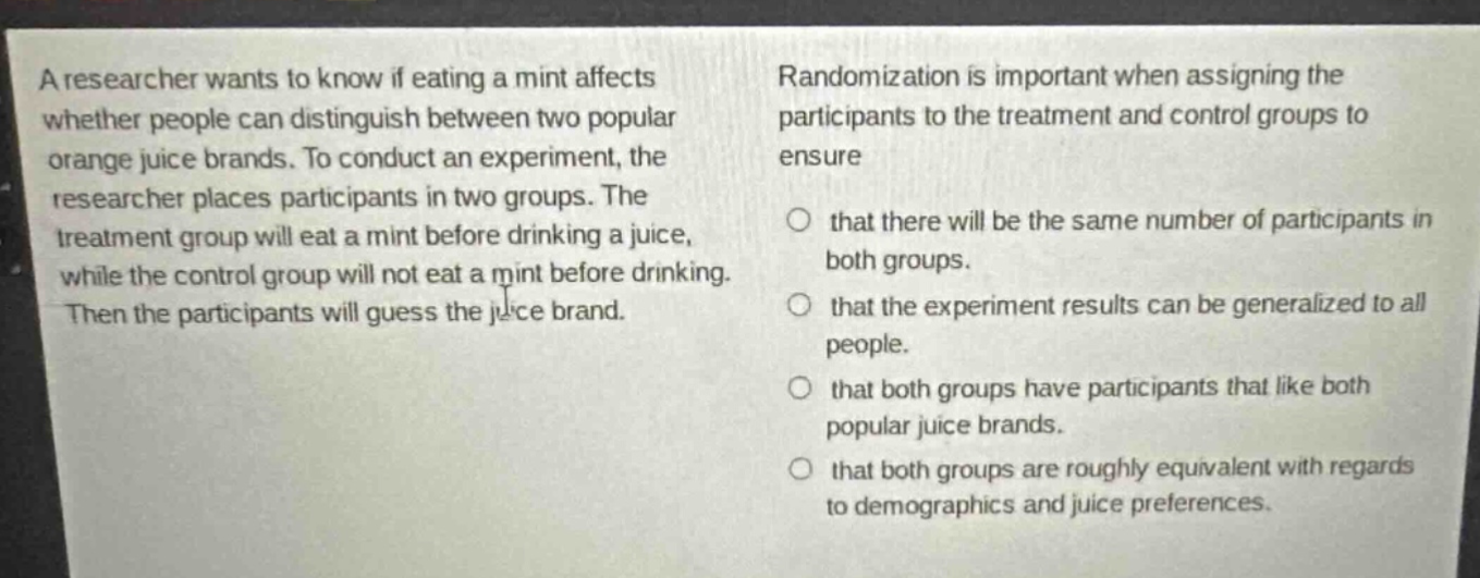 a researcher wants to know if eating a mint affects whether people can distinguish between two popular orange juice brands. to conduct an experiment, the researcher places participants in two groups. the treatment group will eat a mint before drinking a juice, while the control group will not eat a mint before drinking. then the participants will guess the juice brand. randomization is important when assigning the participants to the treatment and control groups to ensure that there will be the same number of participants in both groups. that the experiment results can be generalized to all people. that both groups have participants that like both popular juice brands. that both groups are roughly equivalent with regards to demographics and juice preferences.