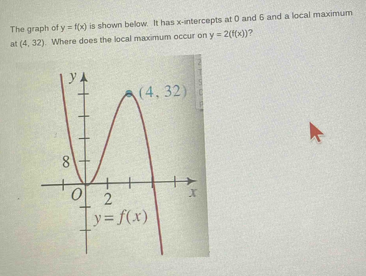 the graph of y = f(x) is shown below. it has x - intercepts at 0 and 6 and a local maximum at (4, 32). where does the local maximum occur on y = 2(f(x))?