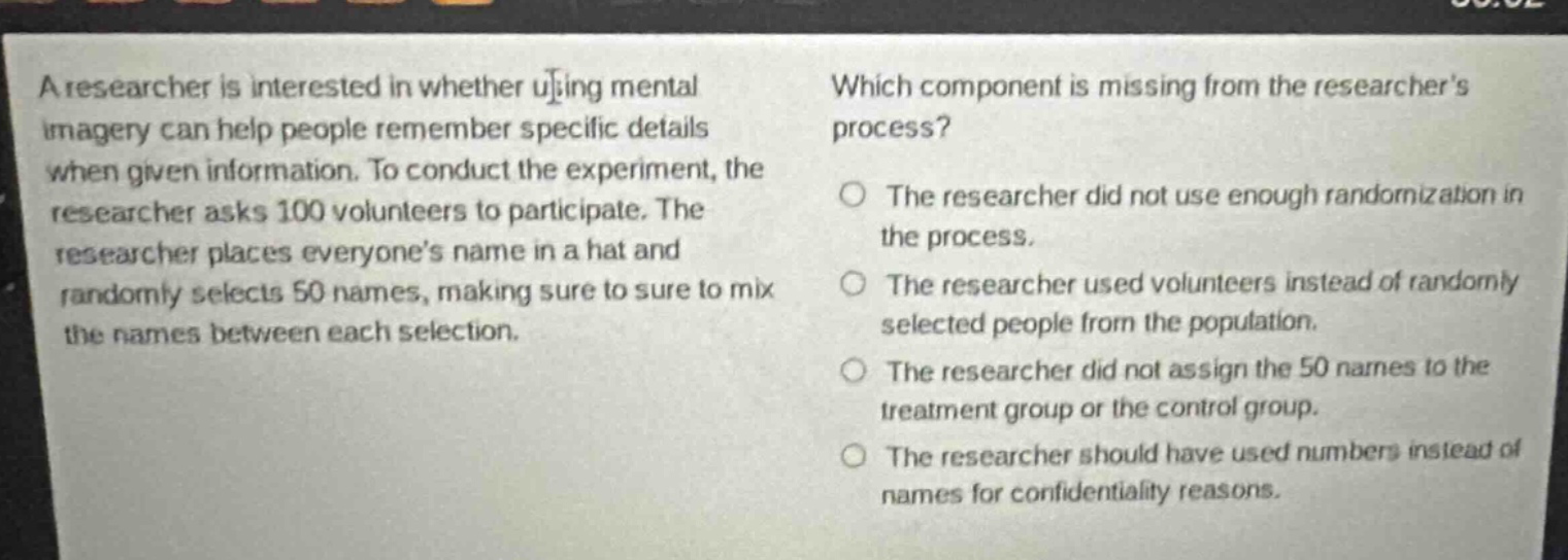 a researcher is interested in whether using mental imagery can help people remember specific details when given information. to conduct the experiment, the researcher asks 100 volunteers to participate. the researcher places everyones name in a hat and randomly selects 50 names, making sure to sure to mix the names between each selection. which component is missing from the researchers process? the researcher did not use enough randomization in the process. the researcher used volunteers instead of randomly selected people from the population. the researcher did not assign the 50 names to the treatment group or the control group. the researcher should have used numbers instead of names for confidentiality reasons.
