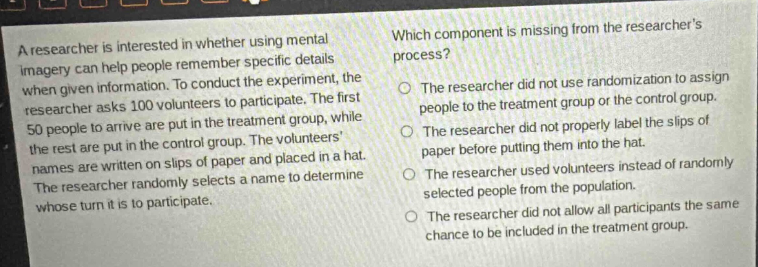 a researcher is interested in whether using mental imagery can help people remember specific details when given information. to conduct the experiment, the researcher asks 100 volunteers to participate. the first 50 people to arrive are put in the treatment group, while the rest are put in the control group. the volunteers names are written on slips of paper and placed in a hat. the researcher randomly selects a name to determine whose turn it is to participate. which component is missing from the researchers process? the researcher did not use randomization to assign people to the treatment group or the control group. the researcher did not properly label the slips of paper before putting them into the hat. the researcher used volunteers instead of randomly selected people from the population. the researcher did not allow all participants the same chance to be included in the treatment group.