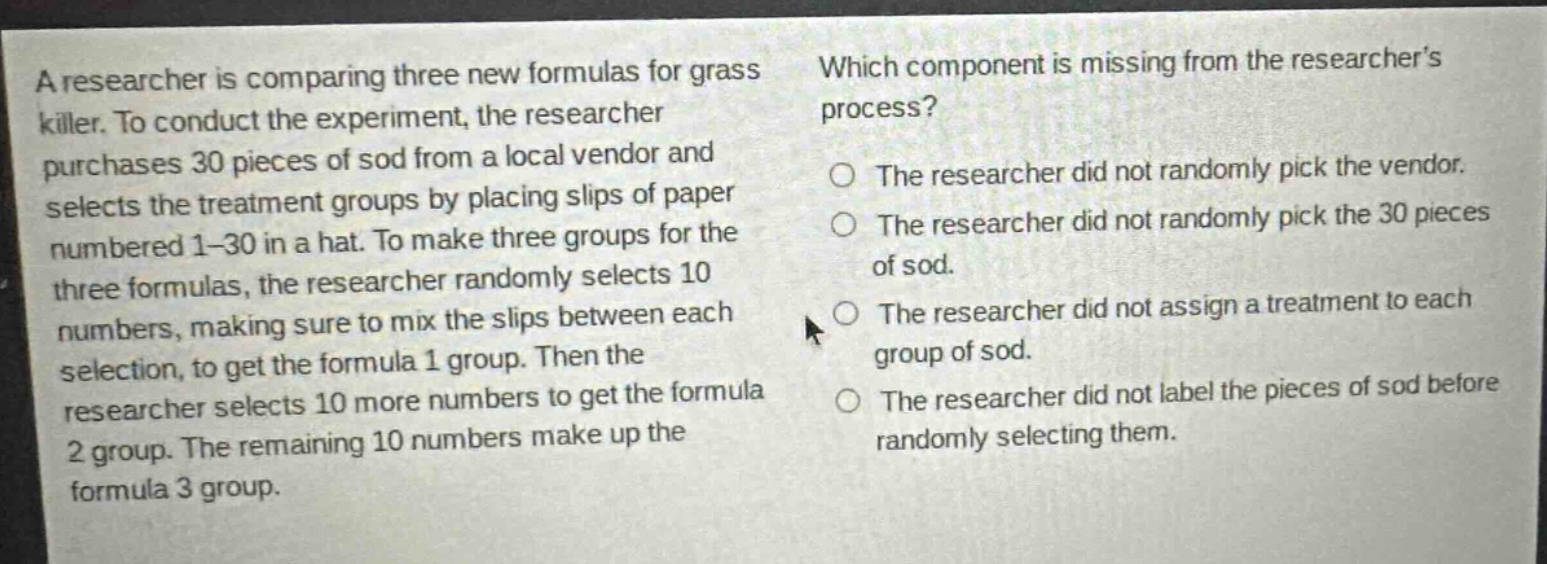 a researcher is comparing three new formulas for grass killer. to conduct the experiment, the researcher purchases 30 pieces of sod from a local vendor and selects the treatment groups by placing slips of paper numbered 1 - 30 in a hat. to make three groups for the three formulas, the researcher randomly selects 10 numbers, making sure to mix the slips between each selection, to get the formula 1 group. then the researcher selects 10 more numbers to get the formula 2 group. the remaining 10 numbers make up the formula 3 group. which component is missing from the researchers process? the researcher did not randomly pick the vendor. the researcher did not randomly pick the 30 pieces of sod. the researcher did not assign a treatment to each group of sod. the researcher did not label the pieces of sod before randomly selecting them.