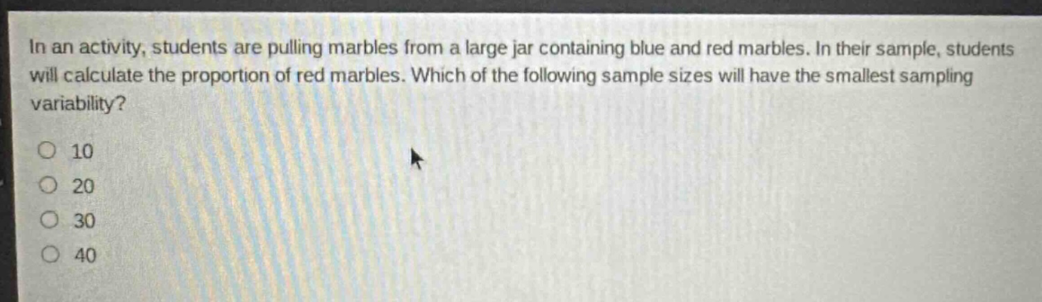 in an activity, students are pulling marbles from a large jar containing blue and red marbles. in their sample, students will calculate the proportion of red marbles. which of the following sample sizes will have the smallest sampling variability?\n10\n20\n30\n40