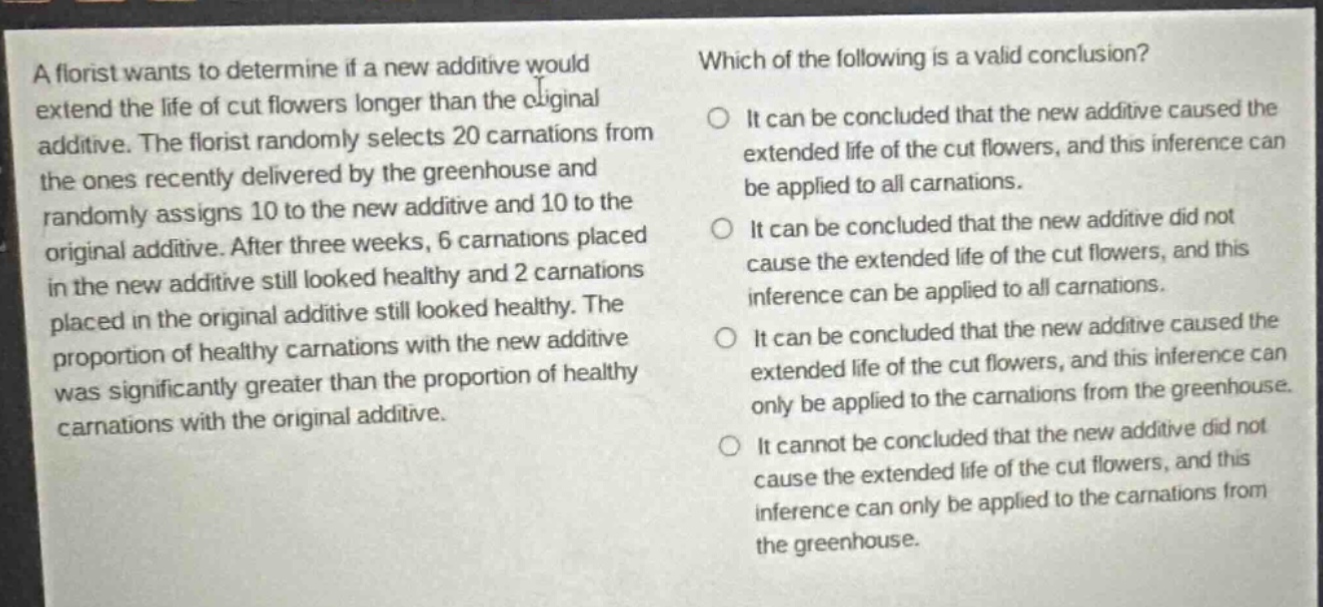 a florist wants to determine if a new additive would extend the life of cut flowers longer than the original additive. the florist randomly selects 20 carnations from the ones recently delivered by the greenhouse and randomly assigns 10 to the new additive and 10 to the original additive. after three weeks, 6 carnations placed in the new additive still looked healthy and 2 carnations placed in the original additive still looked healthy. the proportion of healthy carnations with the new additive was significantly greater than the proportion of healthy carnations with the original additive. which of the following is a valid conclusion? it can be concluded that the new additive caused the extended life of the cut flowers, and this inference can be applied to all carnations. it can be concluded that the new additive did not cause the extended life of the cut flowers, and this inference can be applied to all carnations. it can be concluded that the new additive caused the extended life of the cut flowers, and this inference can only be applied to the carnations from the greenhouse. it cannot be concluded that the new additive did not cause the extended life of the cut flowers, and this inference can only be applied to the carnations from the greenhouse.