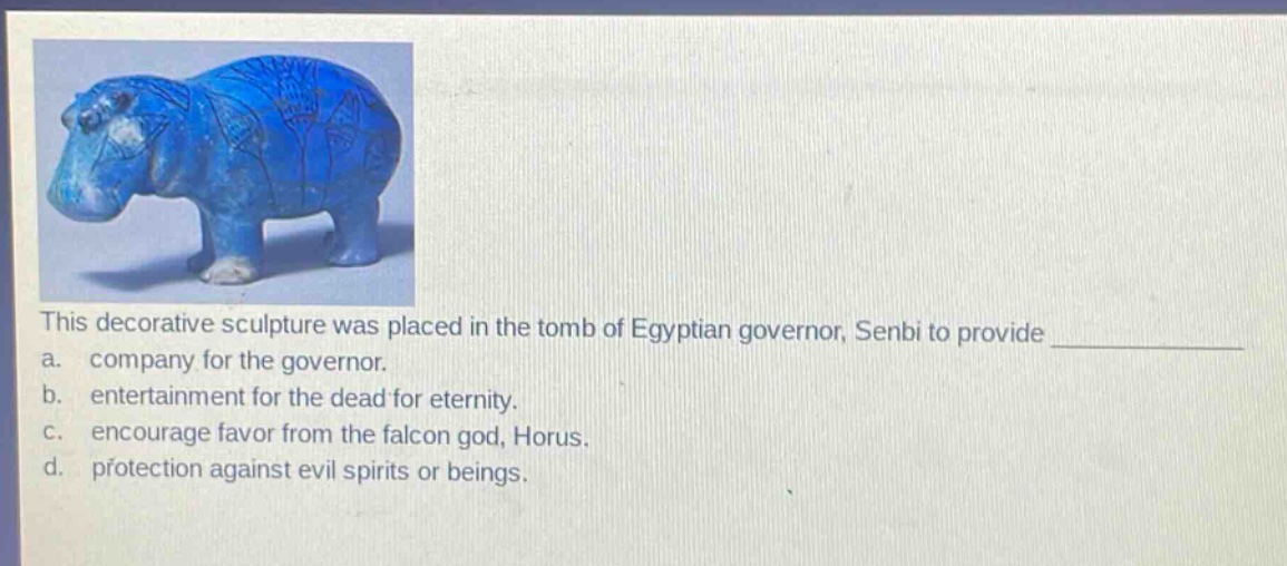 this decorative sculpture was placed in the tomb of egyptian governor, senbi to provide \n a. company for the governor.\n b. entertainment for the dead for eternity.\n c. encourage favor from the falcon god, horus.\n d. protection against evil spirits or beings.