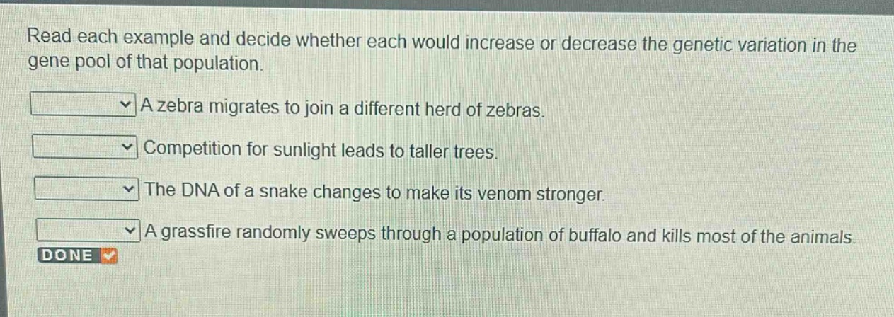 read each example and decide whether each would increase or decrease the genetic variation in the gene pool of that population. a zebra migrates to join a different herd of zebras. competition for sunlight leads to taller trees. the dna of a snake changes to make its venom stronger. a grassfire randomly sweeps through a population of buffalo and kills most of the animals.