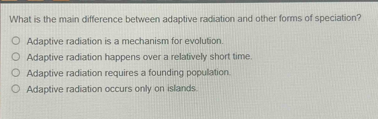 what is the main difference between adaptive radiation and other forms of speciation?\nadaptive radiation is a mechanism for evolution.\nadaptive radiation happens over a relatively short time.\nadaptive radiation requires a founding population.\nadaptive radiation occurs only on islands.