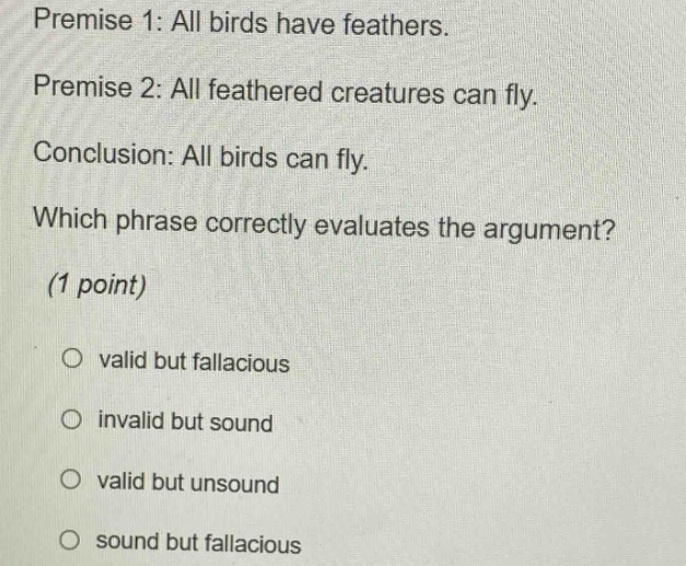 premise 1: all birds have feathers. premise 2: all feathered creatures can fly. conclusion: all birds can fly. which phrase correctly evaluates the argument? (1 point) valid but fallacious invalid but sound valid but unsound sound but fallacious