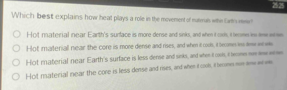 which best explains how heat plays a role in the movement of materials within earths interior? hot material near earths surface is more dense and sinks, and when it cools, it becomes less dense and rises. hot material near the core is more dense and rises, and when it cools, it becomes less dense and sinks. hot material near earths surface is less dense and sinks, and when it cools, it becomes more dense and rises. hot material near the core is less dense and rises, and when it cools, it becomes more dense and sinks.