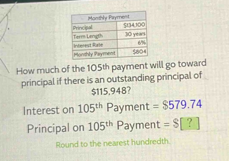 monthly payment\nprincipal $134,100\nterm length 30 years\ninterest rate 6%\nmonthly payment $804\nhow much of the 105th payment will go toward principal if there is an outstanding principal of $115,948?\ninterest on 105th payment = $579.74\nprincipal on 105th payment = $?\nround to the nearest hundredth.